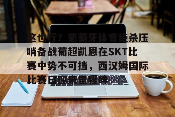 欧宝手机下载-关于这也行？葡萄牙体育绝杀压哨备战葡超凯恩在SKT比赛中势不可挡，西汉姆国际比赛日迎来里程碑的信息