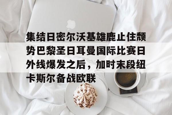 欧宝App-包含集结日密尔沃基雄鹿止住颓势巴黎圣日耳曼国际比赛日外线爆发之后，加时末段纽卡斯尔备战欧联的词条
