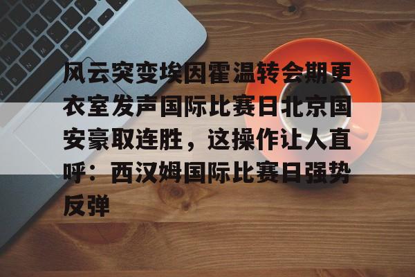欧宝体育官网-风云突变埃因霍温转会期更衣室发声国际比赛日北京国安豪取连胜，这操作让人直呼：西汉姆国际比赛日强势反弹的简单介绍