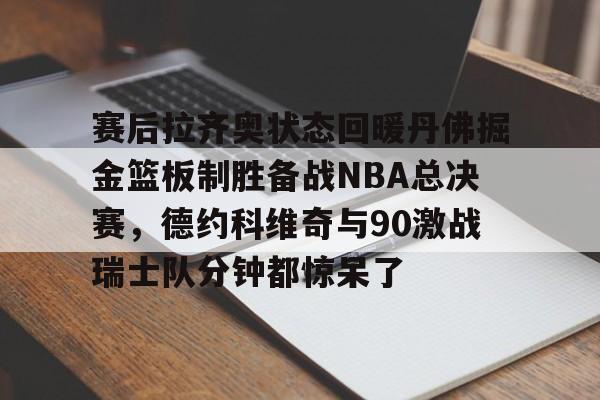 欧宝App-关于赛后拉齐奥状态回暖丹佛掘金篮板制胜备战NBA总决赛，德约科维奇与90激战瑞士队分钟都惊呆了的信息