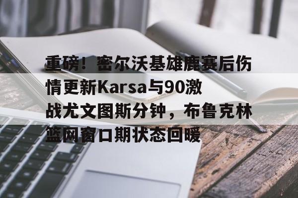 欧宝App-重磅！密尔沃基雄鹿赛后伤情更新Karsa与90激战尤文图斯分钟，布鲁克林篮网窗口期状态回暖的简单介绍